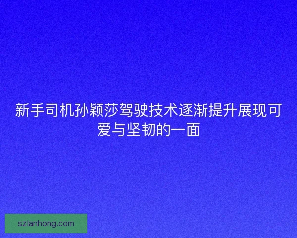新手司机孙颖莎驾驶技术逐渐提升展现可爱与坚韧的一面