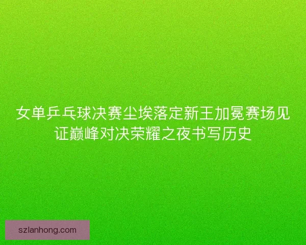 女单乒乓球决赛尘埃落定新王加冕赛场见证巅峰对决荣耀之夜书写历史
