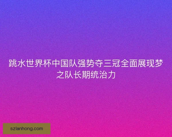 跳水世界杯中国队强势夺三冠全面展现梦之队长期统治力