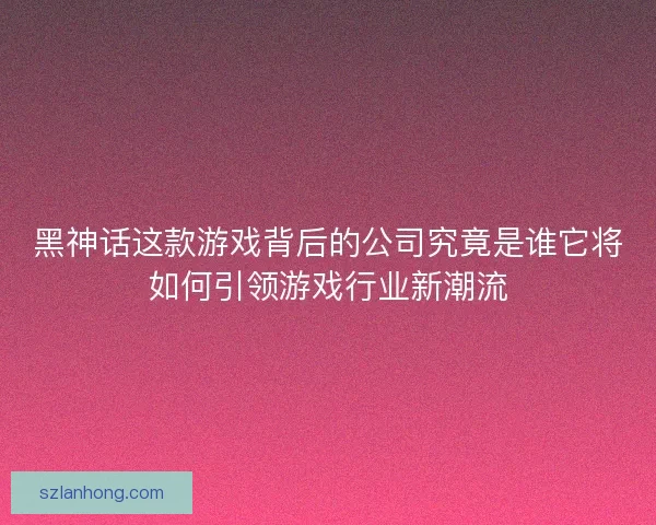 黑神话这款游戏背后的公司究竟是谁它将如何引领游戏行业新潮流