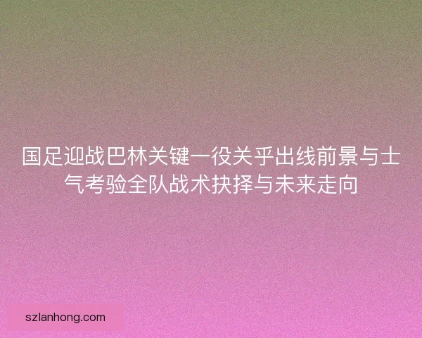 国足迎战巴林关键一役关乎出线前景与士气考验全队战术抉择与未来走向