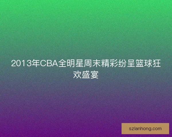 2013年CBA全明星周末精彩纷呈篮球狂欢盛宴