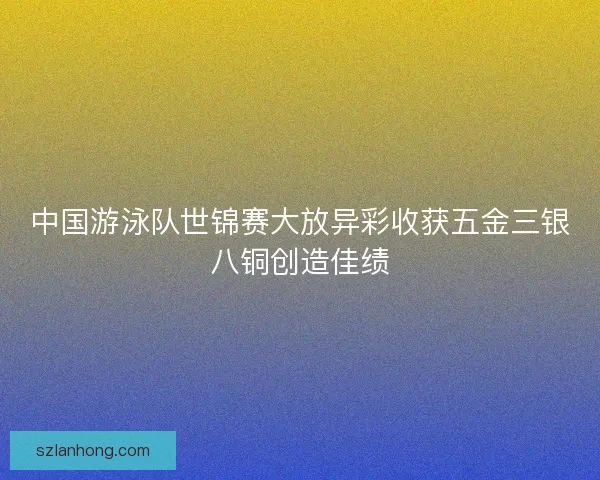 中国游泳队世锦赛大放异彩收获五金三银八铜创造佳绩