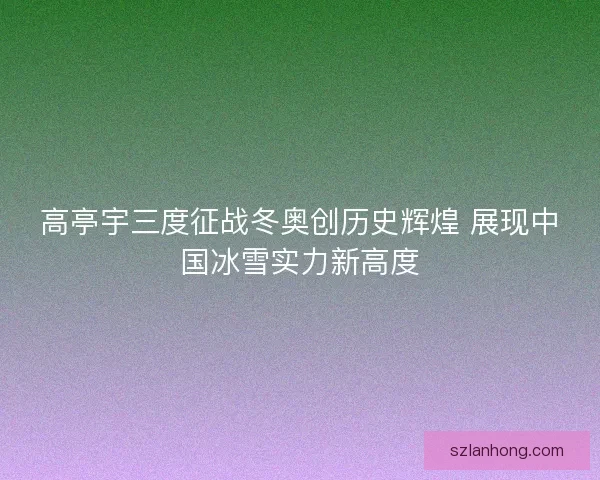 高亭宇三度征战冬奥创历史辉煌 展现中国冰雪实力新高度