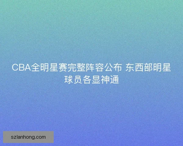 CBA全明星赛完整阵容公布 东西部明星球员各显神通 CBA全明星赛完整阵容公布 东西部明星球员各显神通