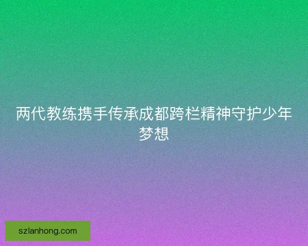 两代教练携手传承成都跨栏精神守护少年梦想