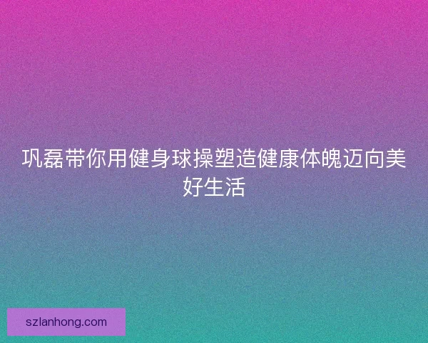 巩磊带你用健身球操塑造健康体魄迈向美好生活