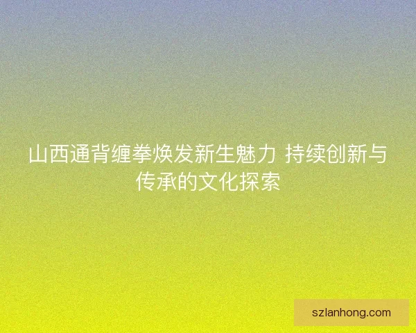 山西通背缠拳焕发新生魅力 持续创新与传承的文化探索 山西通背缠拳焕发新生魅力 持续创新与传承的文化探索