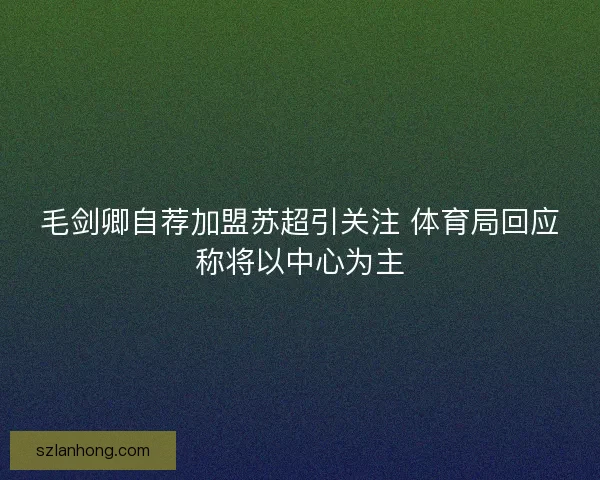 毛剑卿自荐加盟苏超引关注 体育局回应称将以中心为主 毛剑卿自荐加盟苏超引关注 体育局回应称将以中心为主