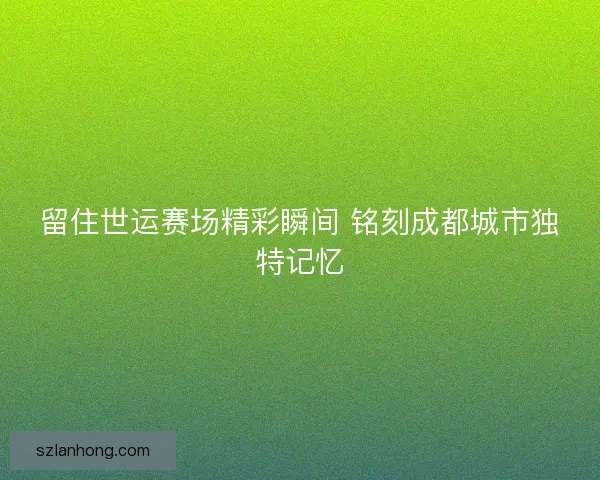 留住世运赛场精彩瞬间 铭刻成都城市独特记忆 留住世运赛场精彩瞬间 铭刻成都城市独特记忆