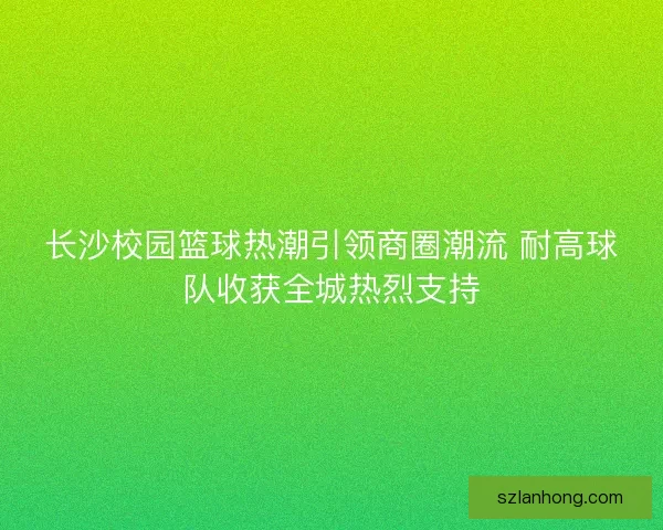 长沙校园篮球热潮引领商圈潮流 耐高球队收获全城热烈支持 长沙校园篮球热潮引领商圈潮流 耐高球队收获全城热烈支持