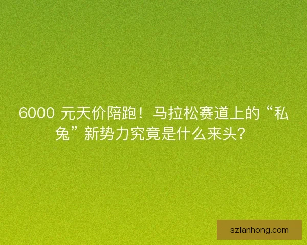 6000 元天价陪跑！马拉松赛道上的 “私兔” 新势力究竟是什么来头？