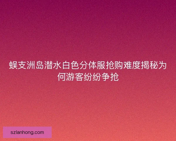 蜈支洲岛潜水白色分体服抢购难度揭秘为何游客纷纷争抢 蜈支洲岛潜水白色分体服抢购难度揭秘为何游客纷纷争抢