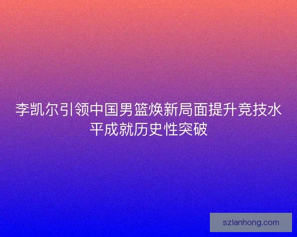 李凯尔引领中国男篮焕新局面提升竞技水平成就历史性突破
