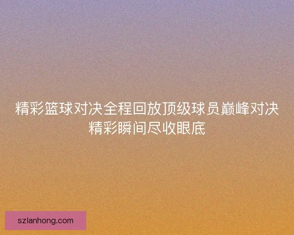 精彩篮球对决全程回放顶级球员巅峰对决精彩瞬间尽收眼底