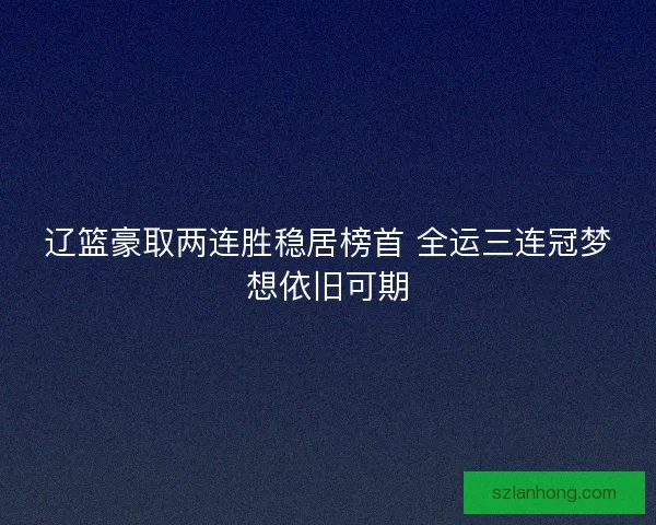 辽篮豪取两连胜稳居榜首 全运三连冠梦想依旧可期