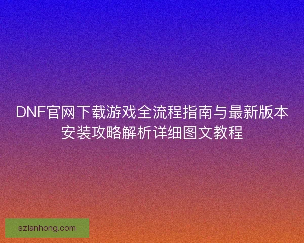 DNF官网下载游戏全流程指南与最新版本安装攻略解析详细图文教程