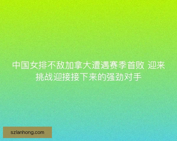 中国女排不敌加拿大遭遇赛季首败 迎来挑战迎接接下来的强劲对手