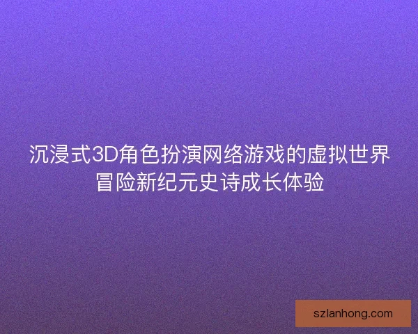 沉浸式3D角色扮演网络游戏的虚拟世界冒险新纪元史诗成长体验 沉浸式3D角色扮演网络游戏的虚拟世界冒险新纪元史诗成长体验