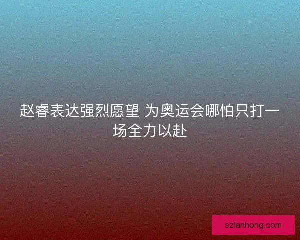 赵睿表达强烈愿望 为奥运会哪怕只打一场全力以赴