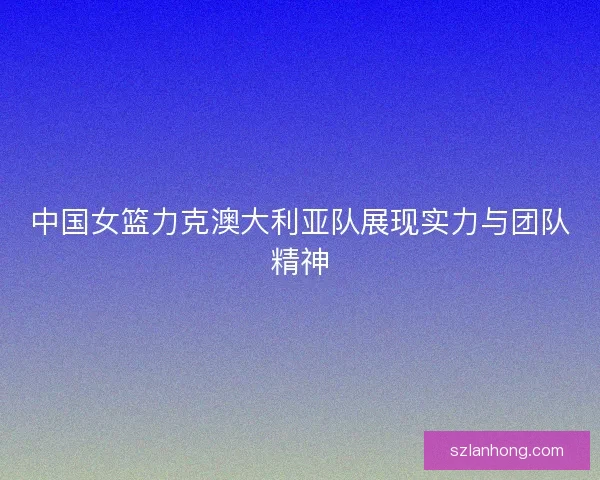 中国女篮力克澳大利亚队展现实力与团队精神