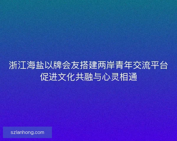 浙江海盐以牌会友搭建两岸青年交流平台促进文化共融与心灵相通