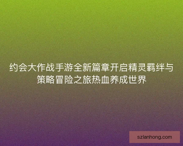 约会大作战手游全新篇章开启精灵羁绊与策略冒险之旅热血养成世界