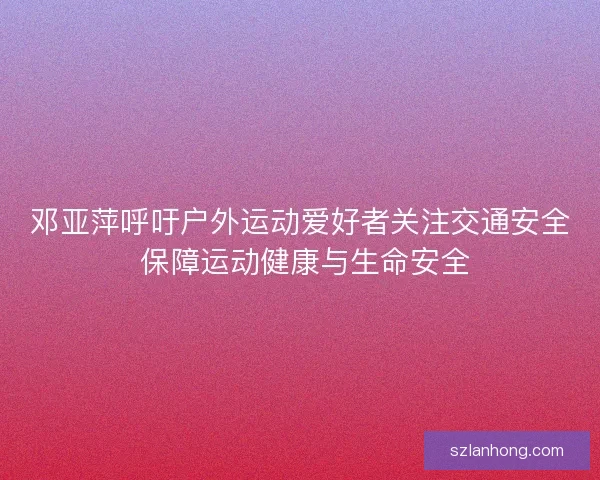 邓亚萍呼吁户外运动爱好者关注交通安全 保障运动健康与生命安全