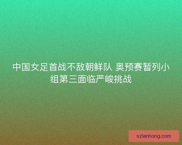 中国女足首战不敌朝鲜队 奥预赛暂列小组第三面临严峻挑战