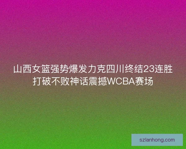 山西女篮强势爆发力克四川终结23连胜打破不败神话震撼WCBA赛场 山西女篮强势爆发力克四川终结23连胜打破不败神话震撼WCBA赛场