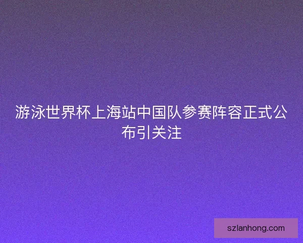 游泳世界杯上海站中国队参赛阵容正式公布引关注 游泳世界杯上海站中国队参赛阵容正式公布引关注