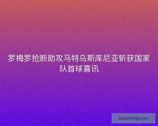 罗梅罗抢断助攻马特乌斯库尼亚斩获国家队首球喜讯