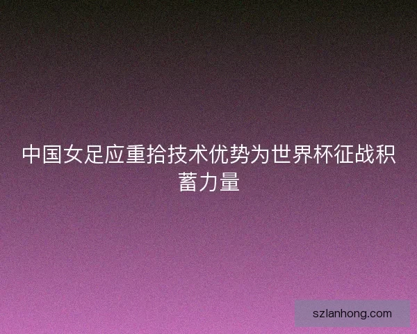 中国女足应重拾技术优势为世界杯征战积蓄力量 中国女足应重拾技术优势为世界杯征战积蓄力量
