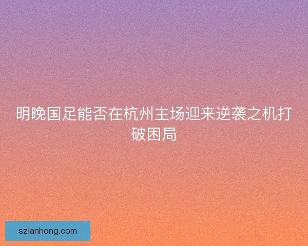 明晚国足能否在杭州主场迎来逆袭之机打破困局 明晚国足能否在杭州主场迎来逆袭之机打破困局
