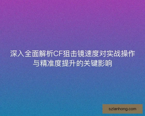 深入全面解析CF狙击镜速度对实战操作与精准度提升的关键影响