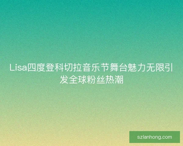 Lisa四度登科切拉音乐节舞台魅力无限引发全球粉丝热潮