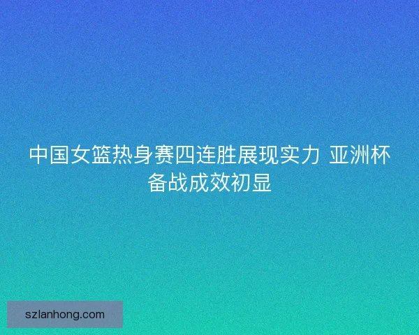 中国女篮热身赛四连胜展现实力 亚洲杯备战成效初显 中国女篮热身赛四连胜展现实力 亚洲杯备战成效初显